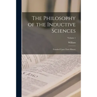 The Philosophy of the Inductive Sciences: Founded Upon Their History; Volume 1