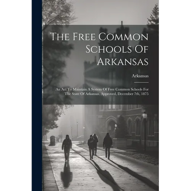 The Free Common Schools Of Arkansas: An Act To Maintain A System Of Free Common Schools For The State Of Arkansas. Approved, December 7th, 1875