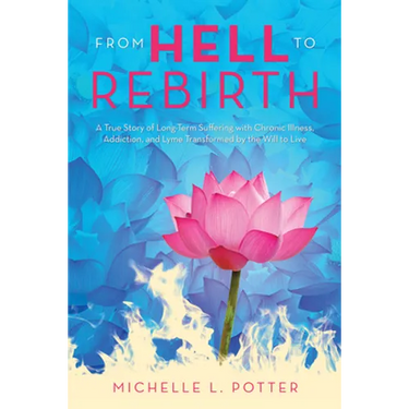 From Hell to Rebirth: A True Story of Long-Term Suffering with Chronic Illness, Addiction, and Lyme Transformed by the Will to Live