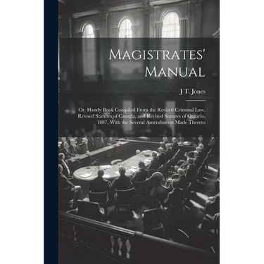 Magistrates' Manual; Or, Handy Book Compiled From the Revised Criminal Law, Revised Statutes of Canada, and Revised Statutes of Ontario, 1887, With th