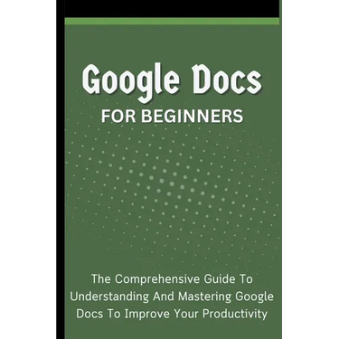 Google Docs For Beginners: The Comprehensive Guide To Understanding And Mastering Google Docs To Improve Your Productivity