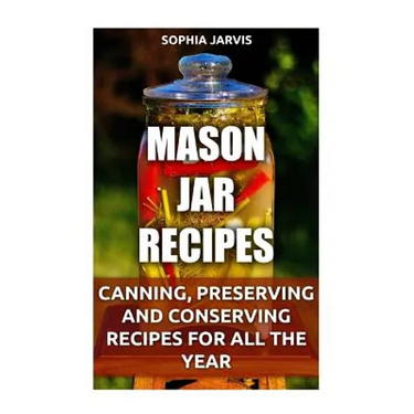 Mason Jar Recipes: Canning, Preserving and Conserving Recipes For All The Year