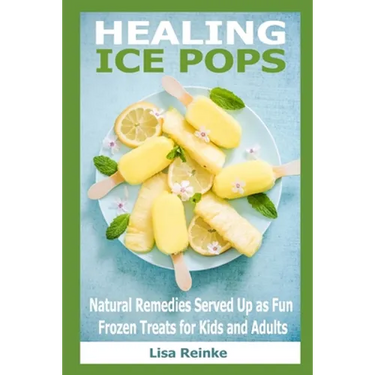 Healing Ice Pops: Natural Remedies Served Up as Fun Frozen Treats for Kids and Adults
