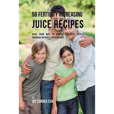 56 Fertility Increasing Juice Recipes: Juice Your Way to Higher Fertility Levels through Natures Ingredients