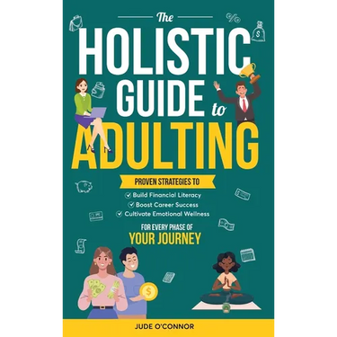 The Holistic Guide to Adulting: Proven Strategies to Build Financial Literacy, Boost Career Success And Cultivate Emotional Wellness-For Every Phase o