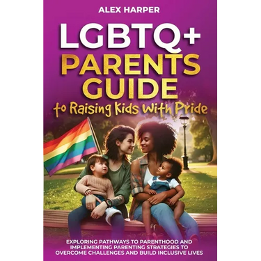 LGBTQ+ Parents Guide to Raising Kids With Pride: Exploring Pathways to Parenthood and Implementing Parenting Strategies to Overcome Challenges and Bui