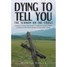 Dying to Tell You: The Sermon on the Cross: Seeking to Know Christ in His Crucifixion and the Gospel Contained in the Seven Sayings of Je