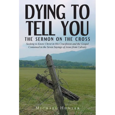 Dying to Tell You: The Sermon on the Cross: Seeking to Know Christ in His Crucifixion and the Gospel Contained in the Seven Sayings of Je