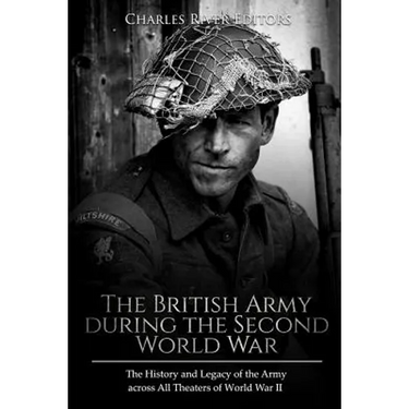 The British Army during the Second World War: The History and Legacy of the Army across All Theaters of World War II
