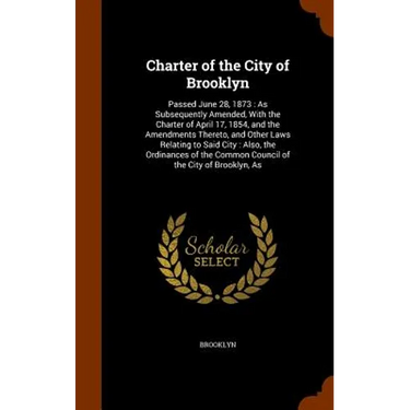 Charter of the City of Brooklyn: Passed June 28, 1873: As Subsequently Amended, With the Charter of April 17, 1854, and the Amendments Thereto, and Ot