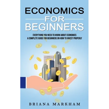 Economics for Beginners: Everything You Need to Know About Economics (A Complete Guide for Beginners on How to Invest Properly)
