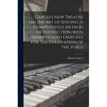 Garcia's New Treatise on the Art of Singing. A Compendious Method of Instruction, With Examples and Exercises for the Cultivation of the Voice