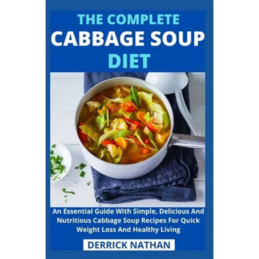 The Complete Cabbage Soup Diet: An Essential Guide With Simple, Delicious And Nutritious Cabbage Soup Recipes For Quick Weight Loss And Healthy Living