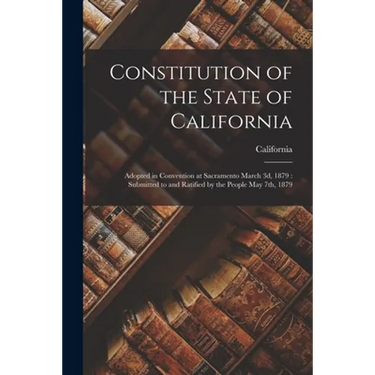 Constitution of the State of California: Adopted in Convention at Sacramento March 3d, 1879: Submitted to and Ratified by the People May 7th, 1879