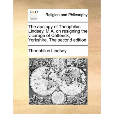 The Apology of Theophilus Lindsey, M.A. on Resigning the Vicarage of Catterick, Yorkshire. the Second Edition.
