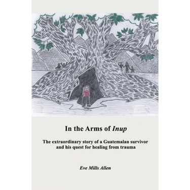 In the Arms of Inup: the extraordinary story of a Guatemalan survivor and his quest for healing from trauma