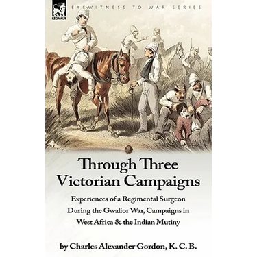 Through Three Victorian Campaigns: Experiences of a Regimental Surgeon During the Gwalior War, Campaigns in West Africa & the Indian Mutiny