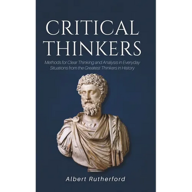 Critical Thinkers: Methods for Clear Thinking and Analysis in Everyday Situations from the Greatest Thinkers in History