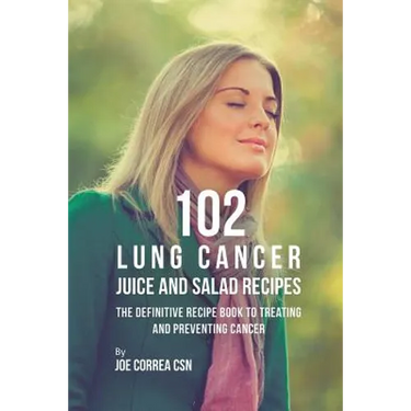 102 Lung Cancer Juice and Salad Recipes: The Definitive Recipe Book to Treating and Preventing Cancer