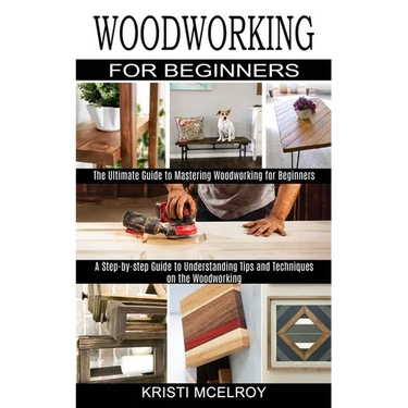 Woodworking for Beginners: The Ultimate Guide to Mastering Woodworking for Beginners (A Step-by-step Guide to Understanding Tips and Techniques on the