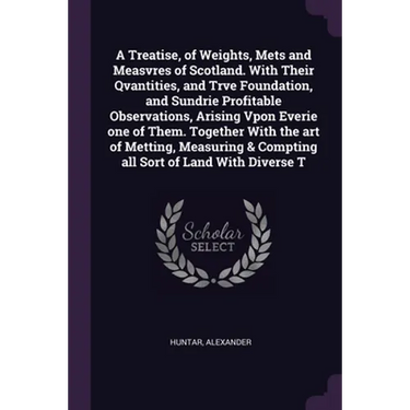 A Treatise, of Weights, Mets and Measvres of Scotland. With Their Qvantities, and Trve Foundation, and Sundrie Profitable Observations, Arising Vpon E