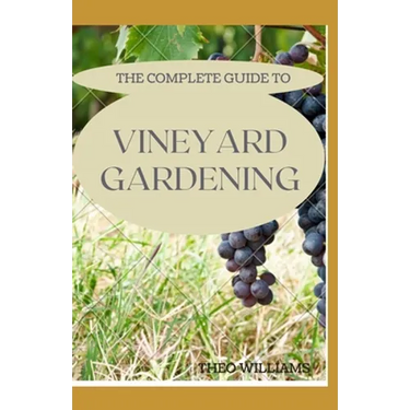 The Complete Guide to Vineyard Gardening: The Step by Step Guide To Starting A Vineyard