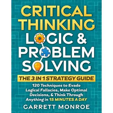 Critical Thinking, Logic & Problem Solving - The 3 in 1 Guide: 120 Techniques to Evade Logical Fallacies, Make Optimal Decisions & Think Through Anyth