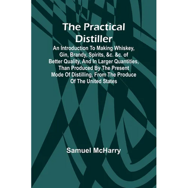 The Practical Distiller; An Introduction To Making Whiskey, Gin, Brandy, Spirits, &c. &c. of Better Quality, and in Larger Quantities, than Produced b