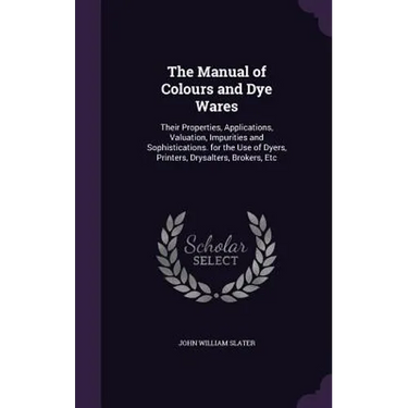 The Manual of Colours and Dye Wares: Their Properties, Applications, Valuation, Impurities and Sophistications. for the Use of Dyers, Printers, Drysal