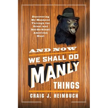 And Now We Shall Do Manly Things: Discovering My Manhood Through the Great (and Not-So-Great) American Hunt