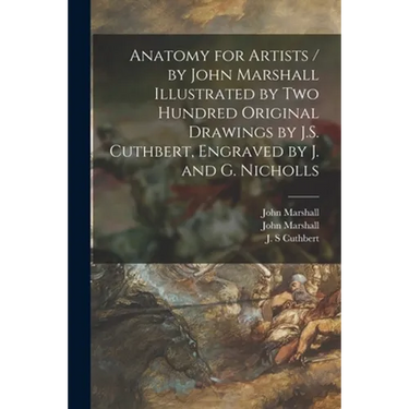 Anatomy for Artists / by John Marshall Illustrated by Two Hundred Original Drawings by J.S. Cuthbert, Engraved by J. and G. Nicholls