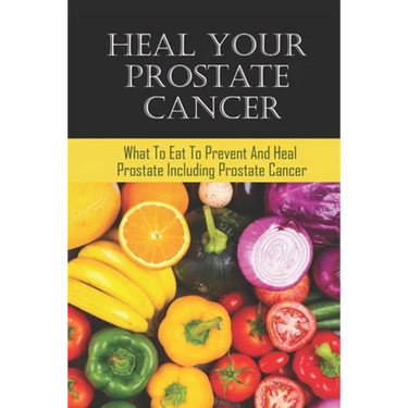 Heal Your Prostate Cancer: What To Eat To Prevent And Heal Prostate Including Prostate Cancer