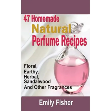 47 Homemade Natural Perfume Recipes: Floral, Earthy, Herbal, Sandalwood And Other Fragrances