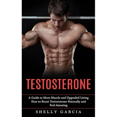 Testosterone: A Guide to More Muscle and Upgraded Living (How to Boost Testosterone Naturally and Feel Amazing)