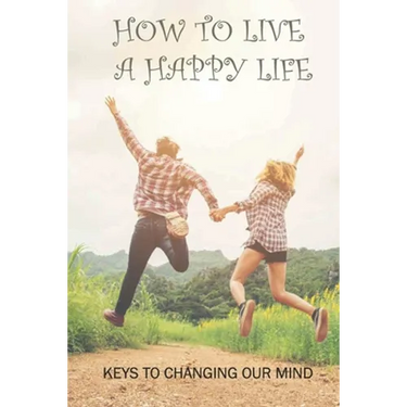 How To Live A Happy Life: Keys To Changing Our Mind: Changing Negative Thoughts To Positive