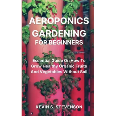 Aeroponics Gardening for Beginners: Essential Guide On How To Grow Healthy Organic Fruits And Vegetables Without Soil