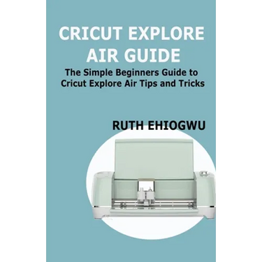 Cricut Explore Air User Guide: A User Guide To Master The 2021 Cricut Explore Air To Become A Pro
