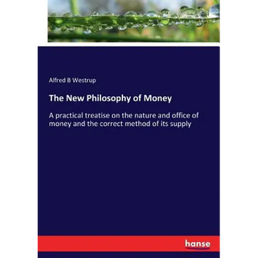 The New Philosophy of Money: A practical treatise on the nature and office of money and the correct method of its supply