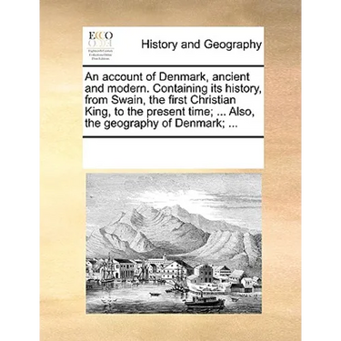 An Account of Denmark, Ancient and Modern. Containing Its History, from Swain, the First Christian King, to the Present Time; ... Also, the Geography