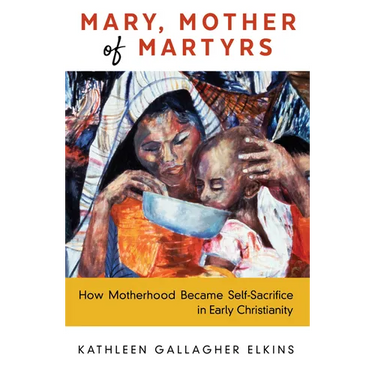 Mary, Mother of Martyrs: How Motherhood Became Self-Sacrifice in Early Christianity