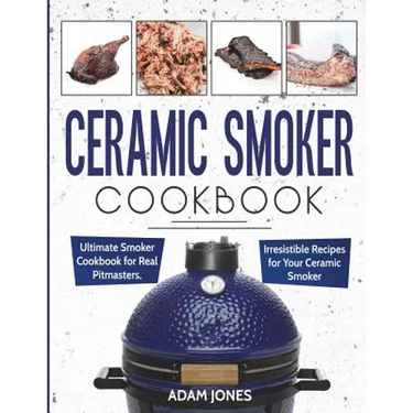 Ceramic Smoker Cookbook: Ultimate Smoker Cookbook for Real Pitmasters, Irresistible Recipes for Your Ceramic Smoker
