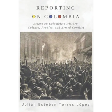 Reporting on Colombia: Essays on Colombia's History, Culture, Peoples, and Armed Conflict