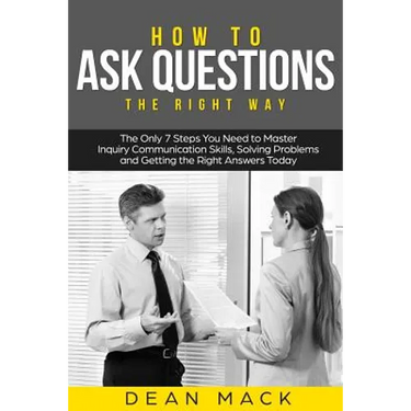 How to Ask Questions: The Right Way - The Only 7 Steps You Need to Master Inquiry Communication Skills, Solving Problems and Getting the Rig