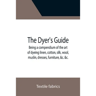 The Dyer's Guide Being a compendium of the art of dyeing linen, cotton, silk, wool, muslin, dresses, furniture, &c. &c.; with the method of scouring w