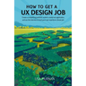 How to Get a UX Design Job: Create a Compelling Portfolio, Submit a Stand-Out Application, and Ace the Interview to Land Your User Experience Dream Jo