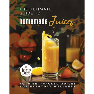 The Ultimate Guide to Homemade Juices: Nutrient-Packed Juices for Everyday Wellness