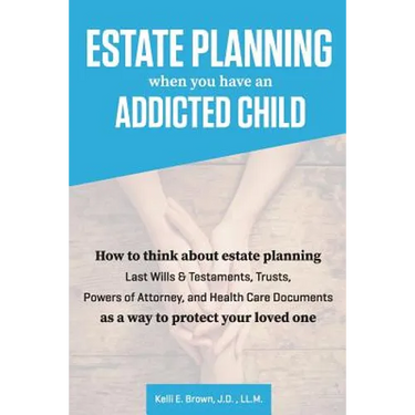 Estate Planning When You Have An Addicted Child: How to think about estate planning - Last Wills and Testaments, Trusts, Powers of Attorney, and Healt