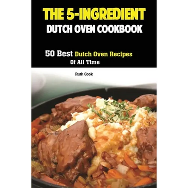 The 5-Ingredient Dutch Oven Cookbook: 50 Best Dutch Oven Recipes Of All Time