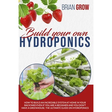 Build Your Own Hydroponics: How to Build an Incredible System at Home in Your Backyard Even If You Are a Beginner and You Don't Have a Greenhouse.