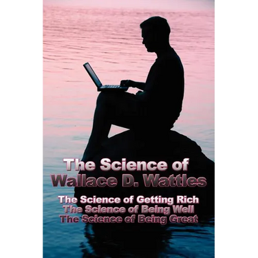 The Science of Wallace D. Wattles: The Science of Getting Rich, The Science of Being Well, The Science of Being Great